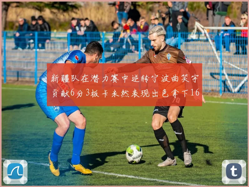 新疆队在潜力赛中逆转宁波曲笑宇贡献6分3板卡米然表现出色拿下16分