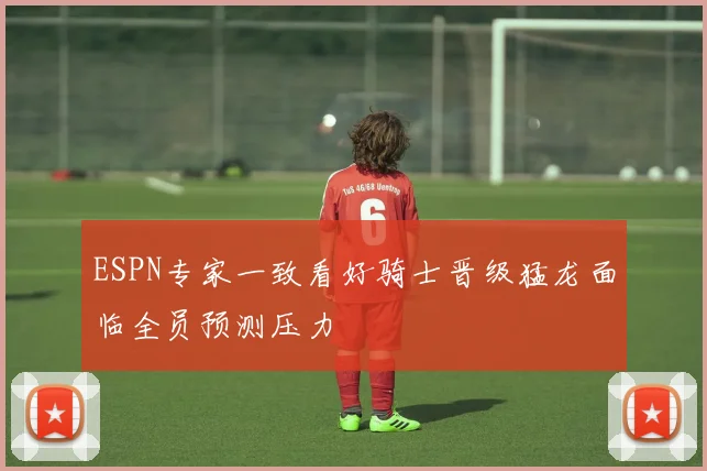 ESPN专家一致看好骑士晋级猛龙面临全员预测压力