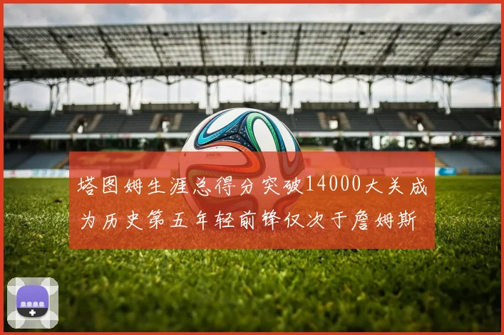 塔图姆生涯总得分突破14000大关成为历史第五年轻前锋仅次于詹姆斯杜兰特和字母哥