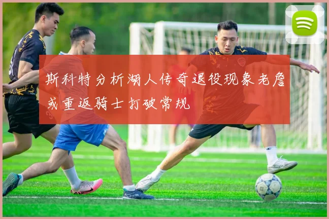 斯科特分析湖人传奇退役现象老詹或重返骑士打破常规
