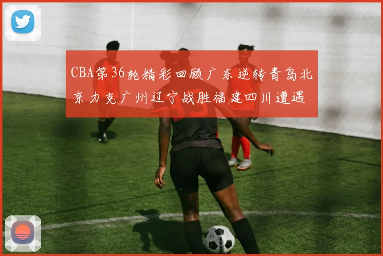 CBA第36轮精彩回顾广东逆转青岛北京力克广州辽宁战胜福建四川遭遇36连败困境
