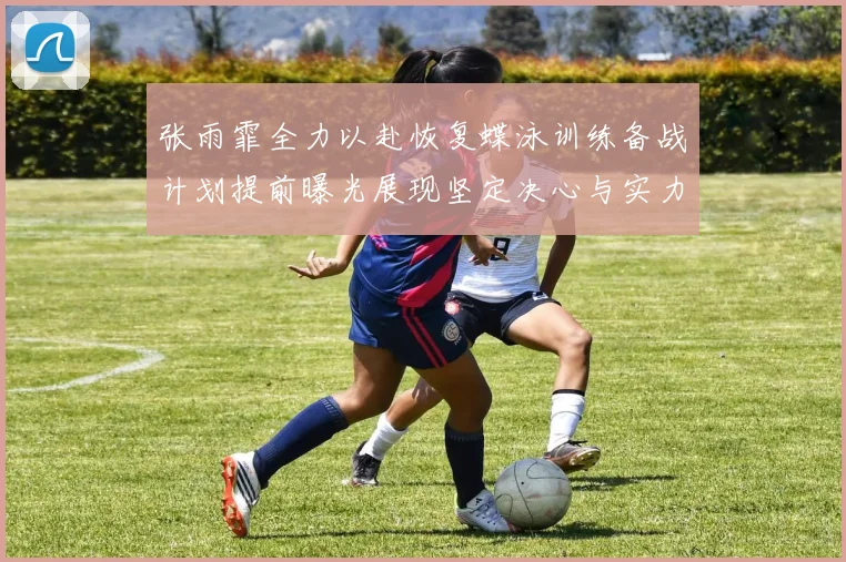 张雨霏全力以赴恢复蝶泳训练备战计划提前曝光展现坚定决心与实力